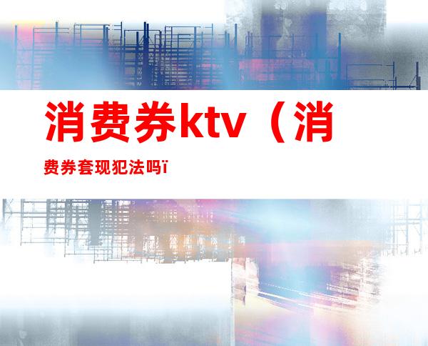 消费券ktv(消费券套现犯法吗)