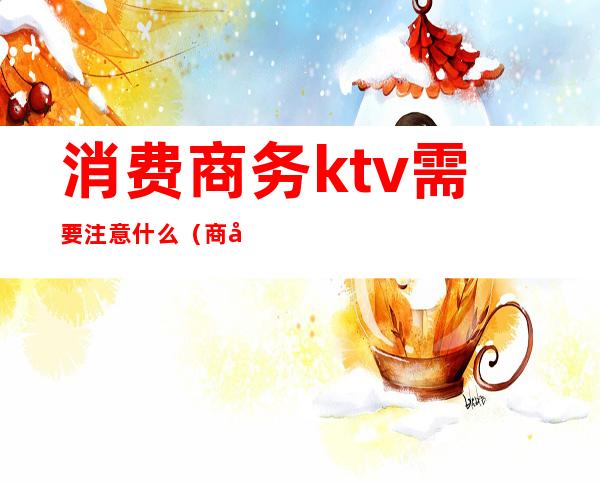 消费商务ktv需要注意什么(商务ktv收费项目有哪些)
