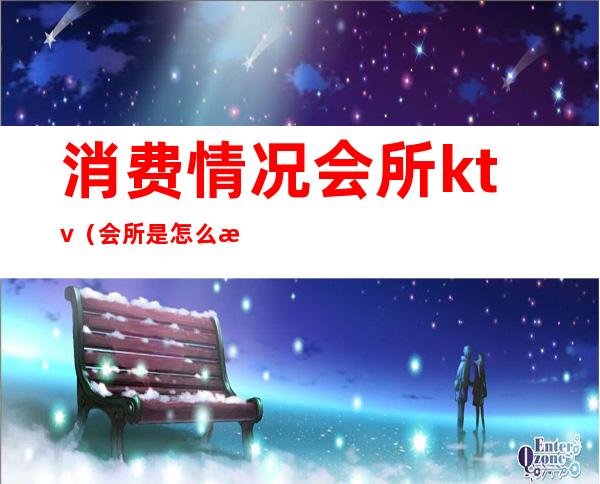 消费情况会所ktv(会所是怎么样消费的)