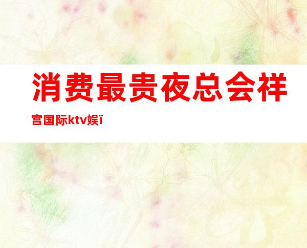 消费最贵夜总会祥宫国际ktv娱（祥宫派对ktv）