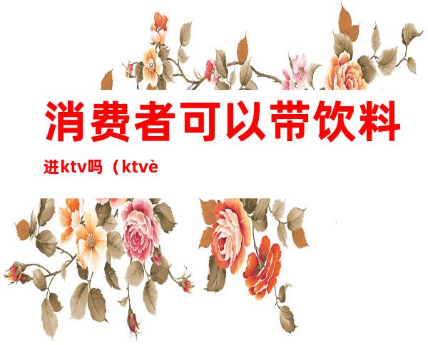 消费者可以带饮料进ktv吗(ktv能不能带饮料)