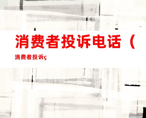 消费者投诉电话（消费者投诉电话对商家有什么影响）