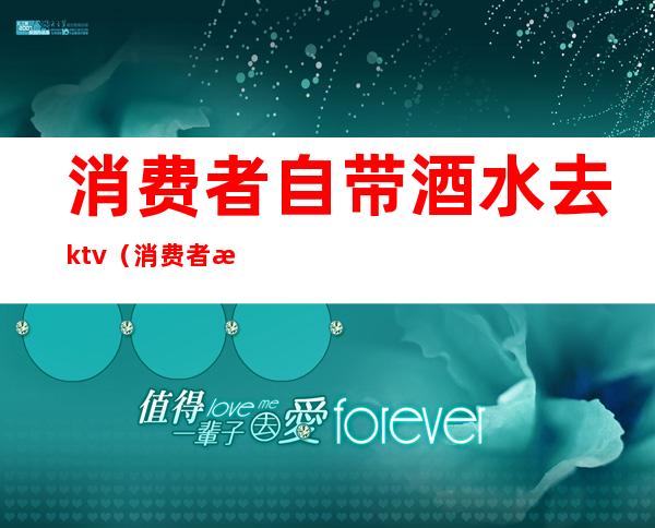 消费者自带酒水去ktv(消费者是否可以自带酒水)