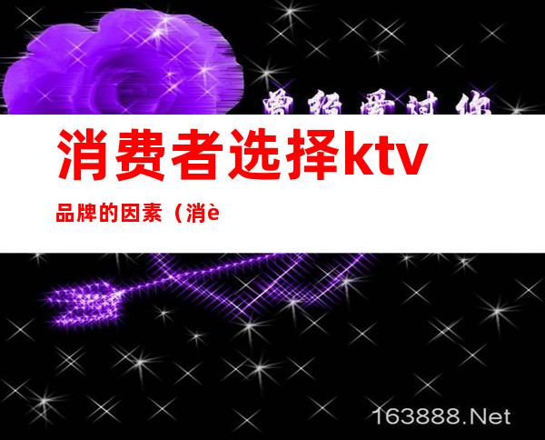消费者选择ktv品牌的因素(消费者选择ktv品牌的因素有哪些)