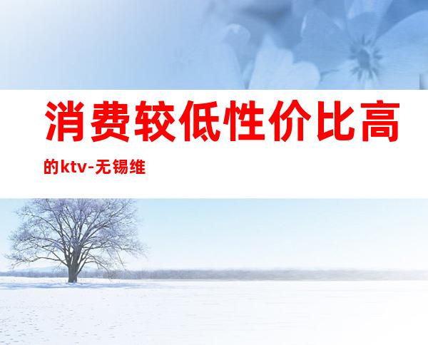 消费较低性价比高的ktv-无锡维密ktv怎么样