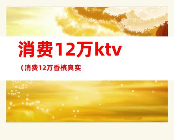 消费12万ktv(消费12万香槟真实情况)