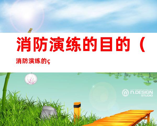 消防演练的目的(消防演练的目的和意义)