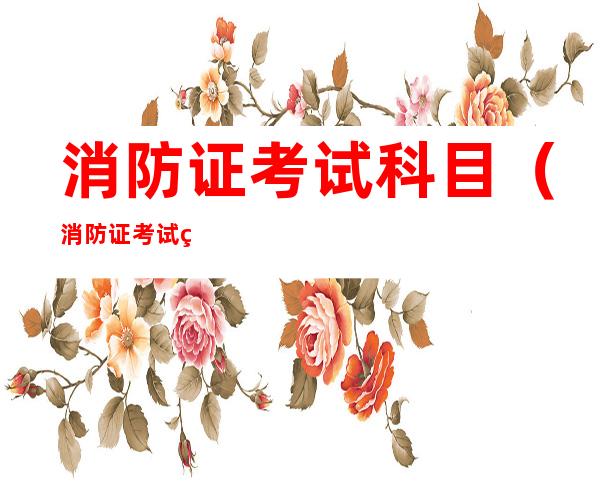 消防证考试科目(消防证考试科目时间)