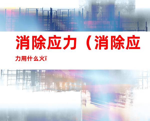 消除应力(消除应力用什么火)