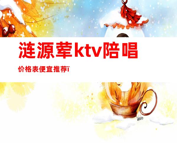 涟源荤ktv陪唱价格表便宜推荐（涟源欢唱ktv价格表）