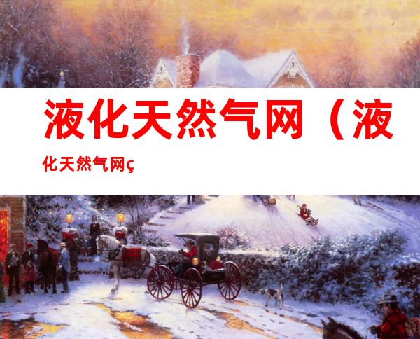 液化天然气网(液化天然气网站有哪些)