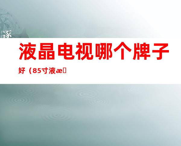 液晶电视哪个牌子好(85寸液晶电视哪个牌子好)