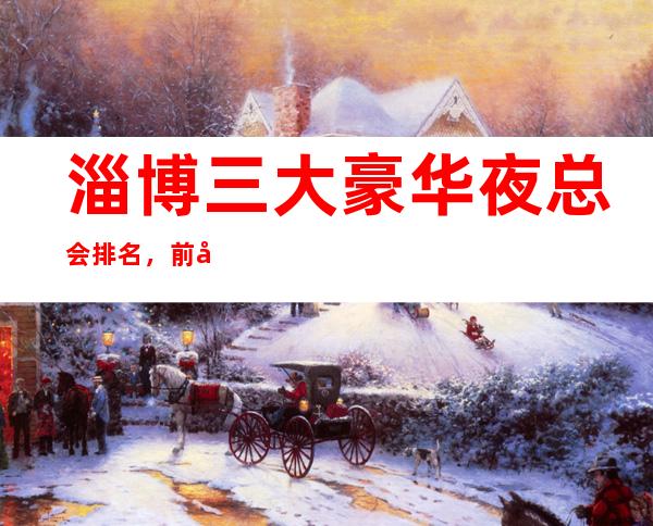 淄博三大豪华夜总会排名,前几名蝉联榜单多时来寻找你的菜