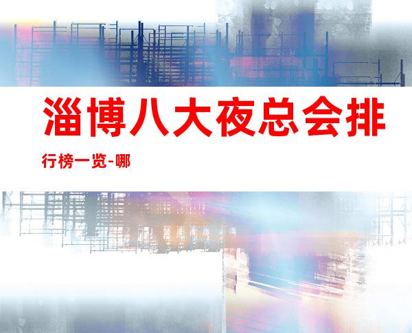 淄博八大夜总会排行榜一览-哪家夜总会比较好玩