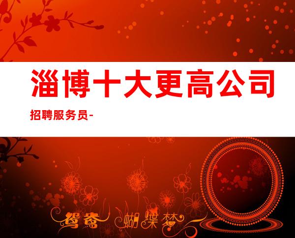 淄博十大更高公司招聘服务员-没上补贴不看后悔