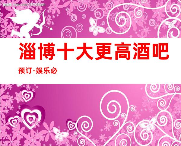 淄博十大更高酒吧预订-娱乐必坑攻略