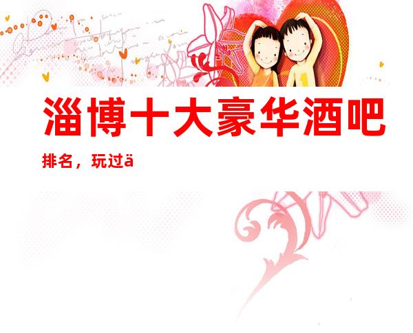 淄博十大豪华酒吧排名，玩过不后悔商务会所介绍详情