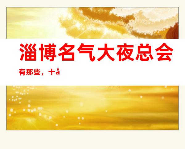 淄博名气大夜总会有那些，十大娱乐会所档次排名