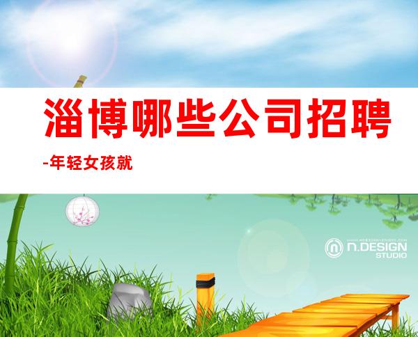 淄博哪些公司招聘-年轻女孩就该闯一闯