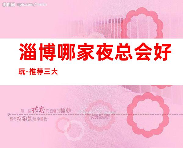 淄博哪家夜总会好玩-推荐三大高端夜总会排名预定