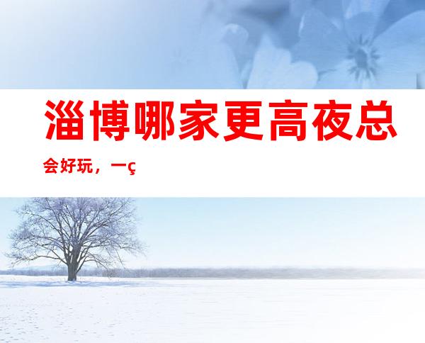 淄博哪家更高夜总会好玩，一篇文章介绍淄博夜晚去处