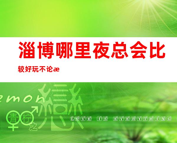 淄博哪里夜总会比较好玩/不论怎样,它会满意你