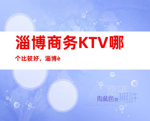 淄博商务KTV哪个比较好，淄博较大的夜总会信息订房网