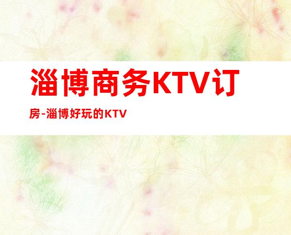 淄博商务KTV订房-淄博好玩的KTV夜总会消费攻略介绍