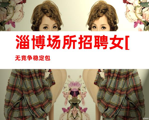 淄博场所招聘女[无竞争稳定包住宿]很棒