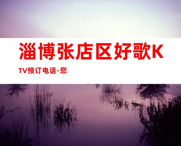 淄博张店区好歌KTV预订电话-您不可错过 – 淄博张店商务KTV