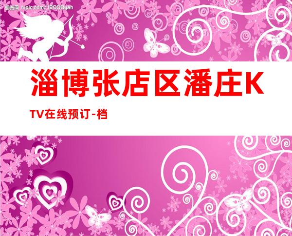 淄博张店区潘庄KTV在线预订-档次高,值得推荐 – 淄博张店商务KTV