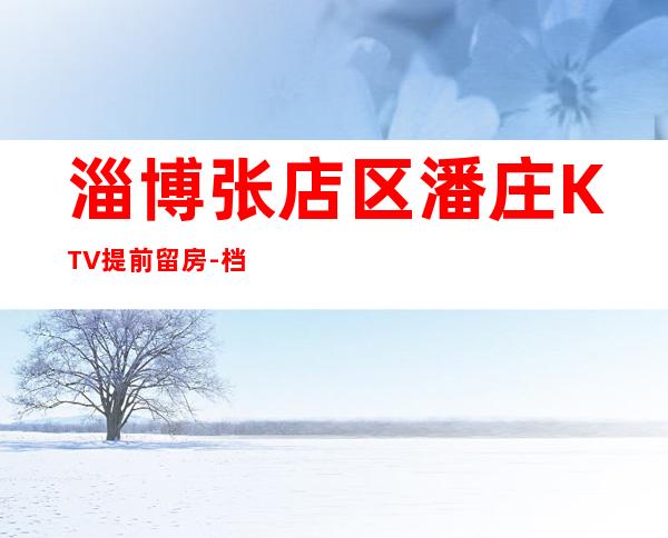 淄博张店区潘庄KTV提前留房-档次高,值得推荐 – 淄博张店商务KTV