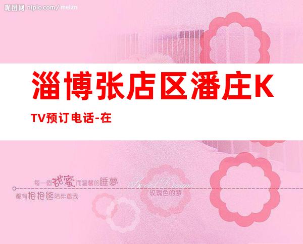 淄博张店区潘庄KTV预订电话-在线获取定位 – 淄博张店商务KTV