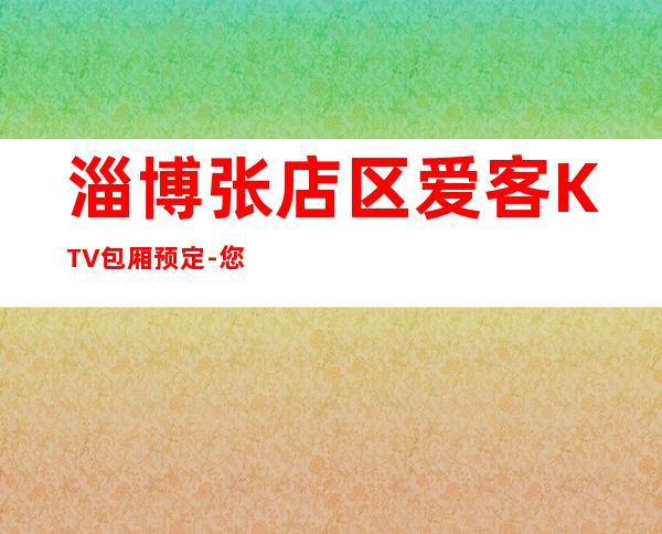 淄博张店区爱客KTV包厢预定-您不可错过 – 淄博张店商务KTV