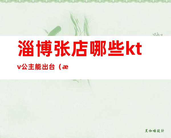 淄博张店哪些ktv公主能出台（淄博有公主的ktv）
