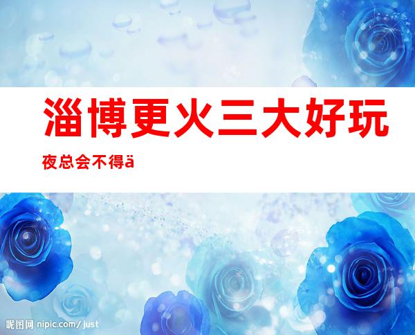 淄博更火三大好玩夜总会不得不去,你觉得哪家好