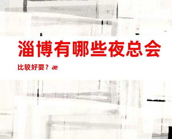 淄博有哪些夜总会比较好耍？淄博十大夜场排行榜