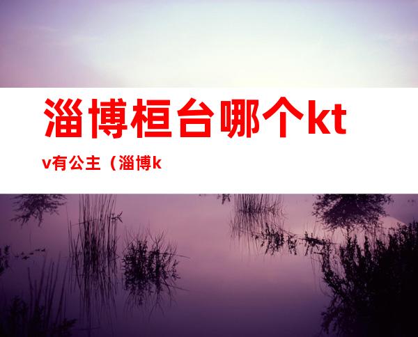 淄博桓台哪个ktv有公主(淄博ktv公主哪里有)