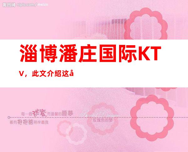 淄博潘庄国际KTV,此文介绍这家店详情让你少踩坑