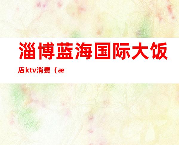 淄博蓝海国际大饭店ktv消费(淄博好玩的ktv)