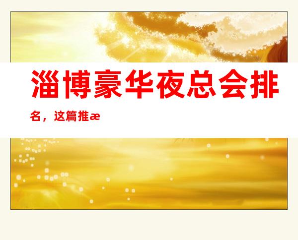 淄博豪华夜总会排名,这篇推文带你寻找专属于你的快乐