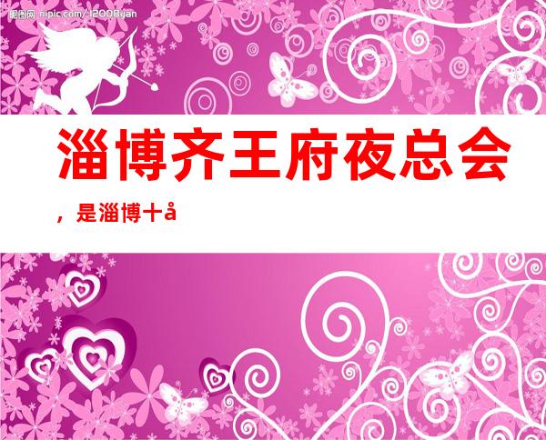 淄博齐王府夜总会，是淄博十大夜总会榜上有名