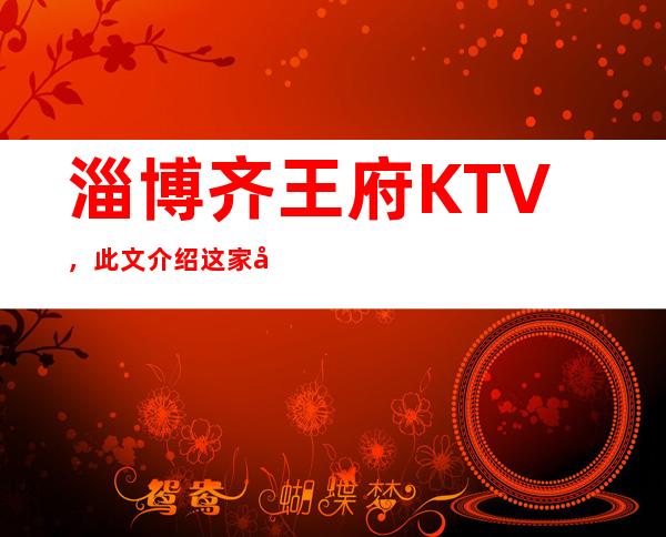 淄博齐王府KTV，此文介绍这家店详情让你少踩坑