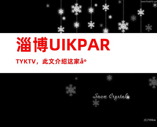 淄博UI.K PARTY KTV,此文介绍这家店详情让你少踩坑