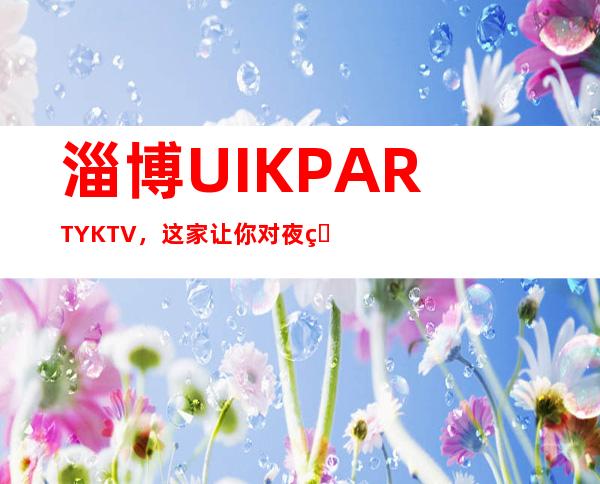 淄博UI.K PARTY KTV,这家让你对夜生活有个重新的认识
