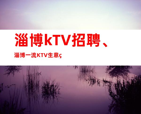 淄博kTV招聘、淄博一流KTV生意火爆起报销路费提供