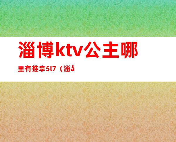 淄博ktv公主哪里有推拿5l7(淄博ktv公主联系)