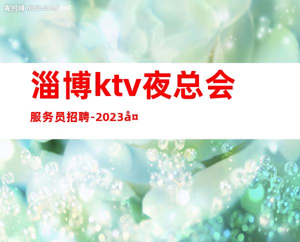 淄博ktv夜总会服务员招聘-2023夜总会招聘信息