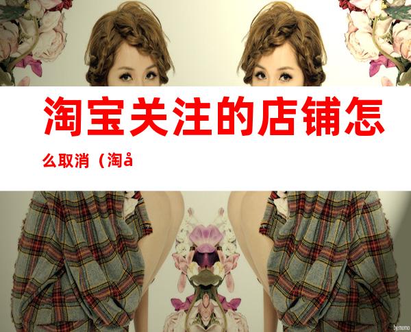 淘宝关注的店铺怎么取消(淘宝关注的店铺怎么取消短信)