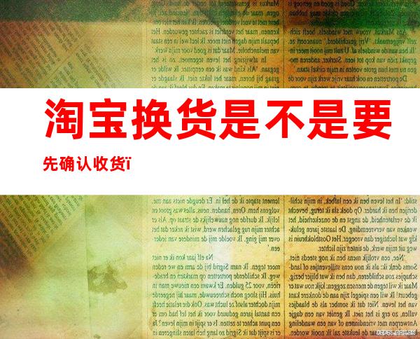 淘宝换货是不是要先确认收货(淘宝要换货需要先确认收货吗)